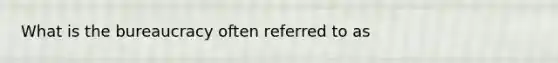 What is the bureaucracy often referred to as