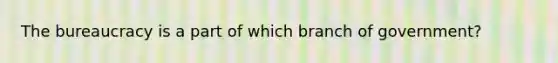 The bureaucracy is a part of which branch of government?