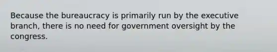 Because the bureaucracy is primarily run by the executive branch, there is no need for government oversight by the congress.