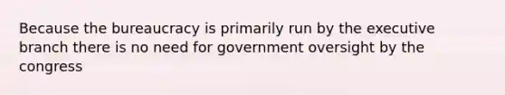 Because the bureaucracy is primarily run by the executive branch there is no need for government oversight by the congress