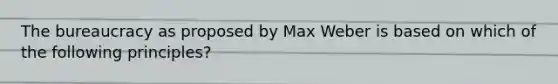 The bureaucracy as proposed by Max Weber is based on which of the following principles?