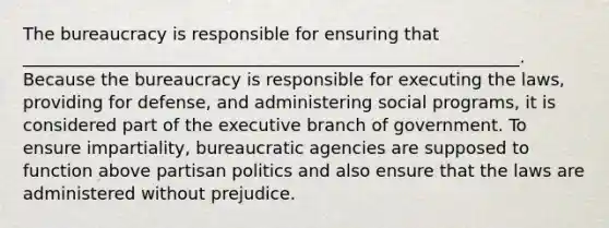 The bureaucracy is responsible for ensuring that __________________________________________________________. Because the bureaucracy is responsible for executing the laws, providing for defense, and administering social programs, it is considered part of the executive branch of government. To ensure impartiality, bureaucratic agencies are supposed to function above partisan politics and also ensure that the laws are administered without prejudice.