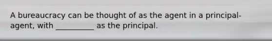 A bureaucracy can be thought of as the agent in a principal-agent, with __________ as the principal.