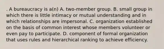 . A bureaucracy is a(n) A. two-member group. B. small group in which there is little intimacy or mutual understanding and in which relationships are impersonal. C. organization established on the basis of common interest whose members volunteer or even pay to participate. D. component of formal organization that uses rules and hierarchical ranking to achieve efficiency.