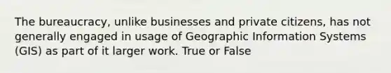 The bureaucracy, unlike businesses and private citizens, has not generally engaged in usage of Geographic Information Systems (GIS) as part of it larger work. True or False