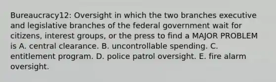 Bureaucracy12: Oversight in which the two branches executive and legislative branches of the federal government wait for citizens, interest groups, or the press to find a MAJOR PROBLEM is A. central clearance. B. uncontrollable spending. C. entitlement program. D. police patrol oversight. E. fire alarm oversight.