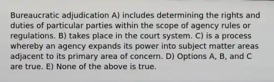 Bureaucratic adjudication A) includes determining the rights and duties of particular parties within the scope of agency rules or regulations. B) takes place in the court system. C) is a process whereby an agency expands its power into subject matter areas adjacent to its primary area of concern. D) Options A, B, and C are true. E) None of the above is true.