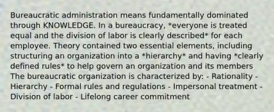 Bureaucratic administration means fundamentally dominated through KNOWLEDGE. In a bureaucracy, *everyone is treated equal and the division of labor is clearly described* for each employee. Theory contained two essential elements, including structuring an organization into a *hierarchy* and having *clearly defined rules* to help govern an organization and its members The bureaucratic organization is characterized by: - Rationality - Hierarchy - Formal rules and regulations - Impersonal treatment - Division of labor - Lifelong career commitment