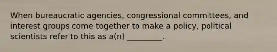 When bureaucratic agencies, congressional committees, and interest groups come together to make a policy, political scientists refer to this as a(n) _________.