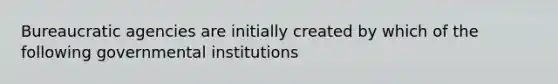 Bureaucratic agencies are initially created by which of the following governmental institutions