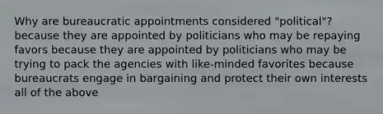 Why are bureaucratic appointments considered "political"? because they are appointed by politicians who may be repaying favors because they are appointed by politicians who may be trying to pack the agencies with like-minded favorites because bureaucrats engage in bargaining and protect their own interests all of the above