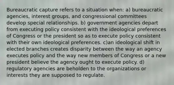 Bureaucratic capture refers to a situation when: a) bureaucratic agencies, interest groups, and congressional committees develop special relationships. b) government agencies depart from executing policy consistent with the ideological preferences of Congress or the president so as to execute policy consistent with their own ideological preferences. c)an ideological shift in elected branches creates disparity between the way an agency executes policy and the way new members of Congress or a new president believe the agency ought to execute policy. d) regulatory agencies are beholden to the organizations or interests they are supposed to regulate.