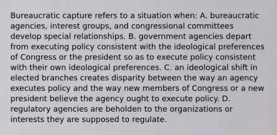 Bureaucratic capture refers to a situation when: A. bureaucratic agencies, interest groups, and congressional committees develop special relationships. B. government agencies depart from executing policy consistent with the ideological preferences of Congress or the president so as to execute policy consistent with their own ideological preferences. C. an ideological shift in elected branches creates disparity between the way an agency executes policy and the way new members of Congress or a new president believe the agency ought to execute policy. D. regulatory agencies are beholden to the organizations or interests they are supposed to regulate.