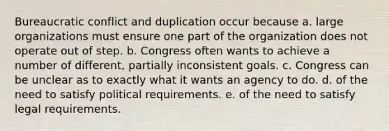 Bureaucratic conflict and duplication occur because a. large organizations must ensure one part of the organization does not operate out of step. b. Congress often wants to achieve a number of different, partially inconsistent goals. c. Congress can be unclear as to exactly what it wants an agency to do. d. of the need to satisfy political requirements. e. of the need to satisfy legal requirements.