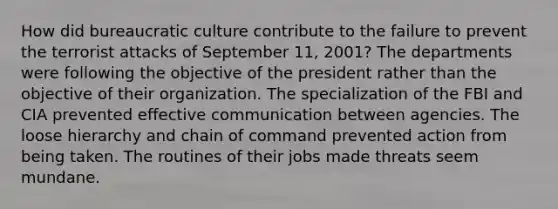 How did bureaucratic culture contribute to the failure to prevent the terrorist attacks of September 11, 2001? The departments were following the objective of the president rather than the objective of their organization. The specialization of the FBI and CIA prevented effective communication between agencies. The loose hierarchy and chain of command prevented action from being taken. The routines of their jobs made threats seem mundane.