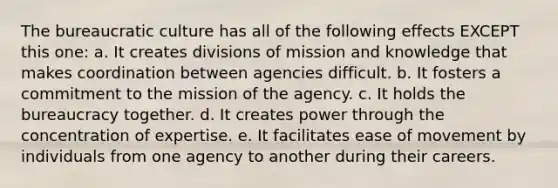 The bureaucratic culture has all of the following effects EXCEPT this one: a. It creates divisions of mission and knowledge that makes coordination between agencies difficult. b. It fosters a commitment to the mission of the agency. c. It holds the bureaucracy together. d. It creates power through the concentration of expertise. e. It facilitates ease of movement by individuals from one agency to another during their careers.