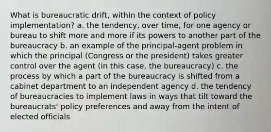 What is bureaucratic drift, within the context of policy implementation? a. the tendency, over time, for one agency or bureau to shift more and more if its powers to another part of the bureaucracy b. an example of the principal-agent problem in which the principal (Congress or the president) takes greater control over the agent (in this case, the bureaucracy) c. the process by which a part of the bureaucracy is shifted from a cabinet department to an independent agency d. the tendency of bureaucracies to implement laws in ways that tilt toward the bureaucrats' policy preferences and away from the intent of elected officials