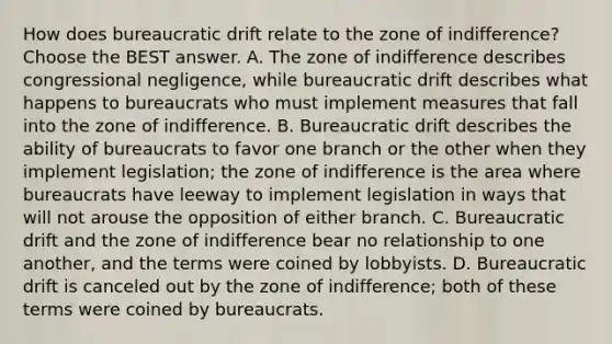 How does bureaucratic drift relate to the zone of indifference? Choose the BEST answer. A. The zone of indifference describes congressional negligence, while bureaucratic drift describes what happens to bureaucrats who must implement measures that fall into the zone of indifference. B. Bureaucratic drift describes the ability of bureaucrats to favor one branch or the other when they implement legislation; the zone of indifference is the area where bureaucrats have leeway to implement legislation in ways that will not arouse the opposition of either branch. C. Bureaucratic drift and the zone of indifference bear no relationship to one another, and the terms were coined by lobbyists. D. Bureaucratic drift is canceled out by the zone of indifference; both of these terms were coined by bureaucrats.