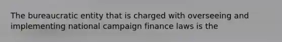 The bureaucratic entity that is charged with overseeing and implementing national campaign finance laws is the