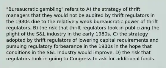 "Bureaucratic gambling" refers to A) the strategy of thrift managers that they would not be audited by thrift regulators in the 1980s due to the relatively weak bureaucratic power of thrift regulators. B) the risk that thrift regulators took in publicizing the plight of the S&L industry in the early 1980s. C) the strategy adopted by thrift regulators of lowering capital requirements and pursuing regulatory forbearance in the 1980s in the hope that conditions in the S&L industry would improve. D) the risk that regulators took in going to Congress to ask for additional funds.