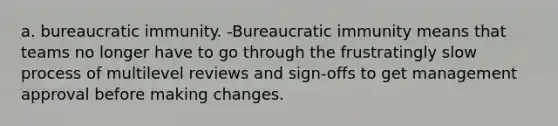 a. bureaucratic immunity. -Bureaucratic immunity means that teams no longer have to go through the frustratingly slow process of multilevel reviews and sign-offs to get management approval before making changes.