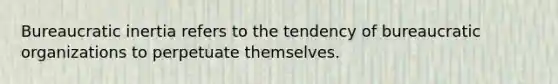 Bureaucratic inertia refers to the tendency of bureaucratic organizations to perpetuate themselves.