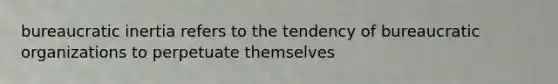 bureaucratic inertia refers to the tendency of bureaucratic organizations to perpetuate themselves