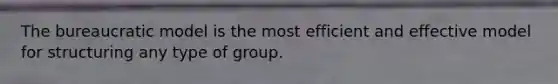 The bureaucratic model is the most efficient and effective model for structuring any type of group.