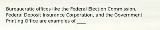 Bureaucratic offices like the Federal Election Commission, Federal Deposit Insurance Corporation, and the Government Printing Office are examples of ____