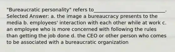 "Bureaucratic personality" refers to_____________________________. Selected Answer: a. ​the image a bureaucracy presents to the media b. ​employees' interaction with each other while at work c. ​an employee who is more concerned with following the rules than getting the job done d. ​the CEO or other person who comes to be associated with a bureaucratic organization