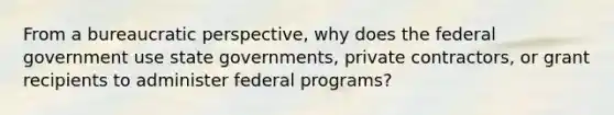 From a bureaucratic perspective, why does the federal government use state governments, private contractors, or grant recipients to administer federal programs?