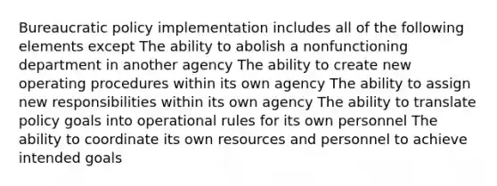 Bureaucratic policy implementation includes all of the following elements except The ability to abolish a nonfunctioning department in another agency The ability to create new operating procedures within its own agency The ability to assign new responsibilities within its own agency The ability to translate policy goals into operational rules for its own personnel The ability to coordinate its own resources and personnel to achieve intended goals