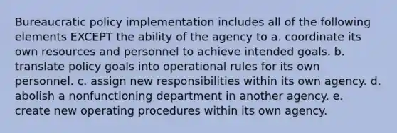 Bureaucratic policy implementation includes all of the following elements EXCEPT the ability of the agency to a. coordinate its own resources and personnel to achieve intended goals. b. translate policy goals into operational rules for its own personnel. c. assign new responsibilities within its own agency. d. abolish a nonfunctioning department in another agency. e. create new operating procedures within its own agency.