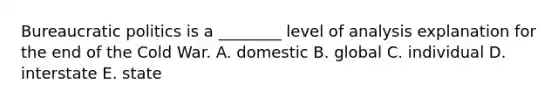 Bureaucratic politics is a ________ level of analysis explanation for the end of the Cold War. A. domestic B. global C. individual D. interstate E. state