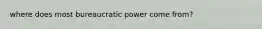 where does most bureaucratic power come from?