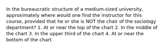 In the bureaucratic structure of a medium-sized university, approximately where would one find the instructor for this course, provided that he or she is NOT the chair of the sociology department? 1. At or near the top of the chart 2. In the middle of the chart 3. In the upper third of the chart 4. At or near the bottom of the chart