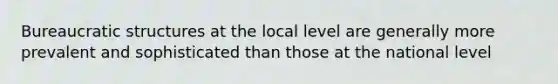 Bureaucratic structures at the local level are generally more prevalent and sophisticated than those at the national level