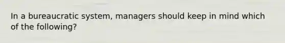 In a bureaucratic system, managers should keep in mind which of the following?