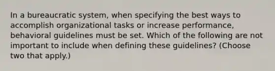 In a bureaucratic system, when specifying the best ways to accomplish organizational tasks or increase performance, behavioral guidelines must be set. Which of the following are not important to include when defining these guidelines? (Choose two that apply.)