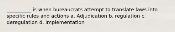 __________ is when bureaucrats attempt to translate laws into specific rules and actions a. Adjudication b. regulation c. deregulation d. implementation