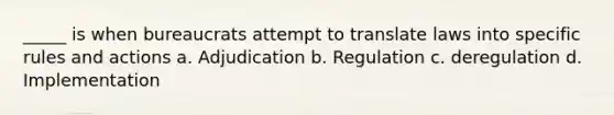 _____ is when bureaucrats attempt to translate laws into specific rules and actions a. Adjudication b. Regulation c. deregulation d. Implementation