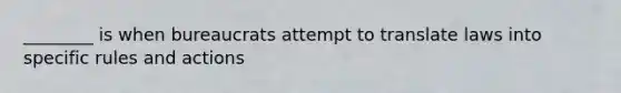 ________ is when bureaucrats attempt to translate laws into specific rules and actions