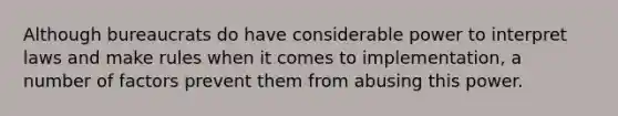 Although bureaucrats do have considerable power to interpret laws and make rules when it comes to implementation, a number of factors prevent them from abusing this power.