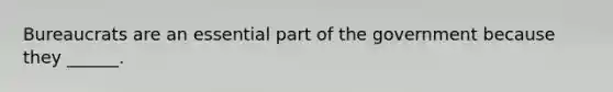 Bureaucrats are an essential part of the government because they ______.