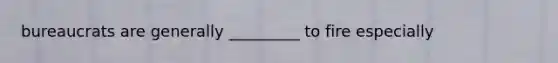 bureaucrats are generally _________ to fire especially