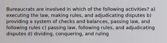 Bureaucrats are involved in which of the following activities? a) executing the law, making rules, and adjudicating disputes b) providing a system of checks and balances, passing law, and following rules c) passing law, following rules, and adjudicating disputes d) dividing, conquering, and ruling