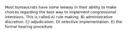 Most bureaucrats have some leeway in their ability to make choices regarding the best way to implement congressional intentions. This is called A) rule making. B) administrative discretion. C) adjudication. D) selective implementation. E) the formal hearing procedure.