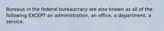 Bureaus in the federal bureaucracy are also known as all of the following EXCEPT an administration, an office, a department, a service.