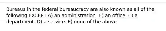 Bureaus in the federal bureaucracy are also known as all of the following EXCEPT A) an administration. B) an office. C) a department. D) a service. E) none of the above