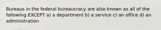 Bureaus in the federal bureaucracy are also known as all of the following EXCEPT a) a department b) a service c) an office d) an administration